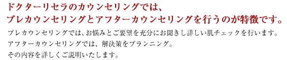 ドクターリセラのカウンセリングでは、
プレカウンセリングとアフターカウンセリングを行うのが特徴です。プレカウンセリングでは、お悩みとご要望を充分にお聞きし詳しい肌チェックを行います。
アフターカウンセリングでは、解決策をプランニング。
その内容を詳しくご説明いたします。