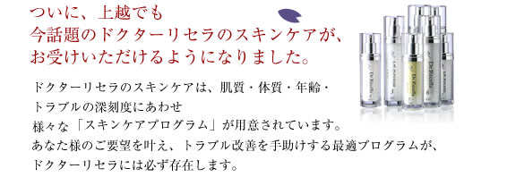 ついに、上越でも今話題のドクターリセラのスキンケアが、お受けいただけるようになりました。ドクターリセラのスキンケアは、肌質・体質・年齢・トラブルの深刻度にあわせ
様々な「スキンケアプログラム」が用意されています。あなた様のご要望を叶え、トラブル改善を手助けする最適プログラムが、
ドクターリセラには必ず存在します。